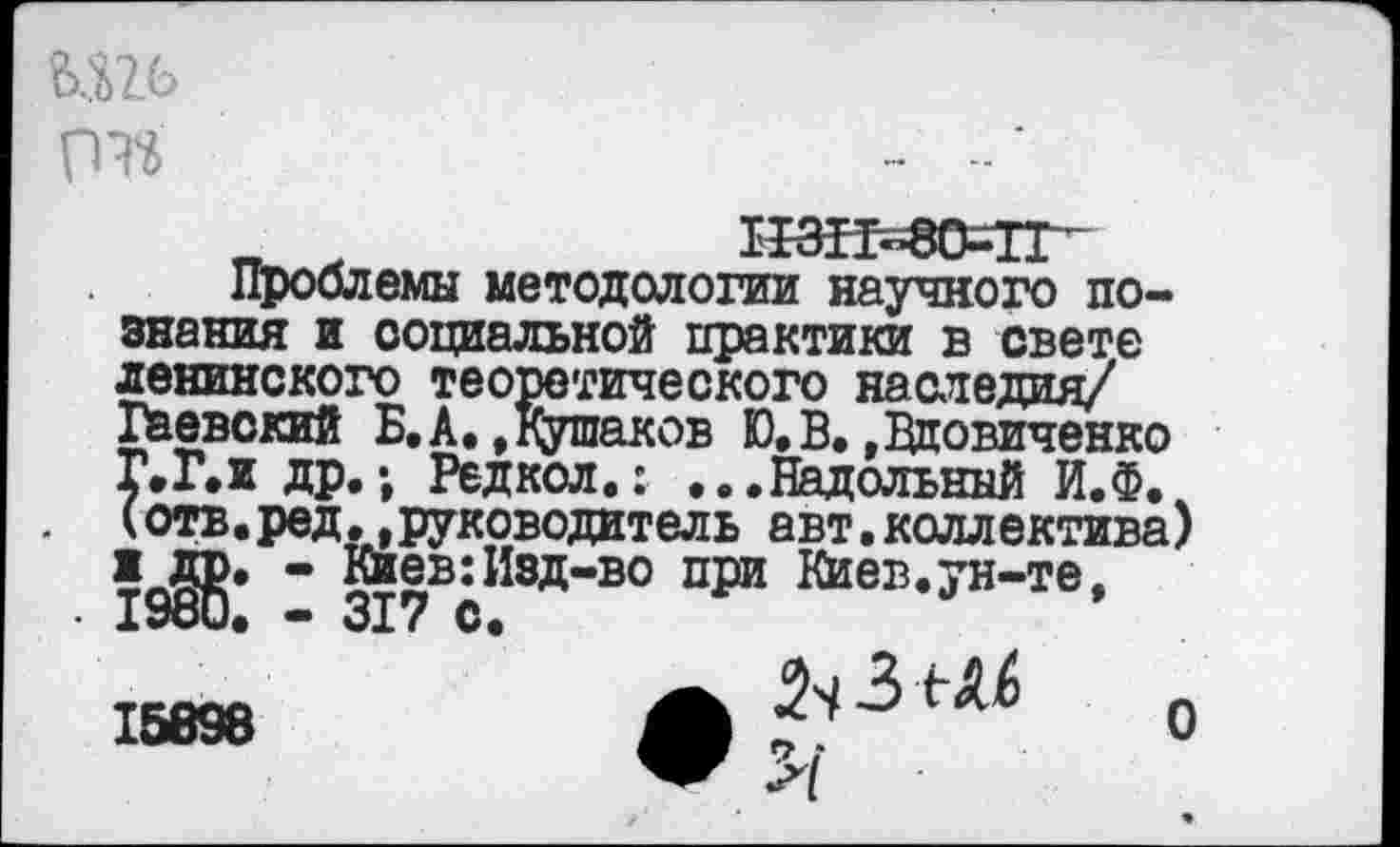﻿гт
„	1ГЗН=80=1Г~
Проблемы методологии научного познания и социальной практики в свете ленинского теоретического наследия/ Гаевский Б.А.»Кушаков Ю,В.»Вдовиченко Г.Г.и др.; Редкол.: ...Надольннй И.Ф. (отв.ред,»руководитель авт.коллектива) 1 др. - Киев:Изд-во при Киев.ун-те, . 1980. — 317 С.
2ч 3 Ыб 0
15898